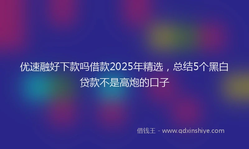 优速融好下款吗借款2025年精选，总结5个黑白贷款不是高炮的口子