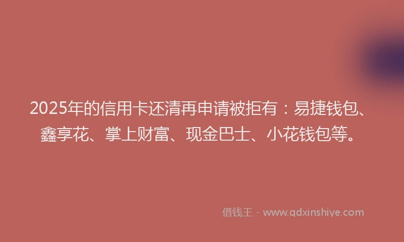 2025年的信用卡还清再申请被拒有：易捷钱包、鑫享花、掌上财富、现金巴士、小花钱包等。