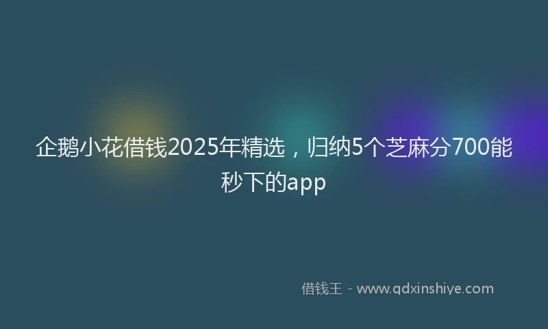 企鹅小花借钱2025年精选，归纳5个芝麻分700能秒下的app