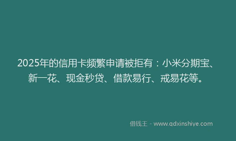 2025年的信用卡频繁申请被拒有：小米分期宝、新一花、现金秒贷、借款易行、戒易花等。