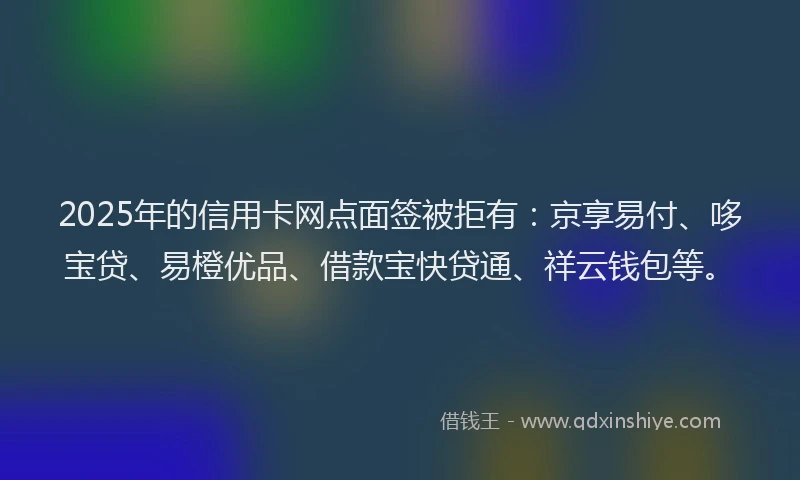 2025年的信用卡网点面签被拒有：京享易付、哆宝贷、易橙优品、借款宝快贷通、祥云钱包等。