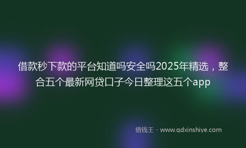 借款秒下款的平台知道吗安全吗2025年精选，整合五个最新网贷口子今日整理这五个app