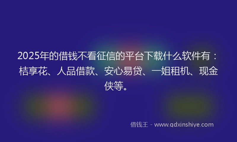 2025年的借钱不看征信的平台下载什么软件有：桔享花、人品借款、安心易贷、一姐租机、现金侠等。
