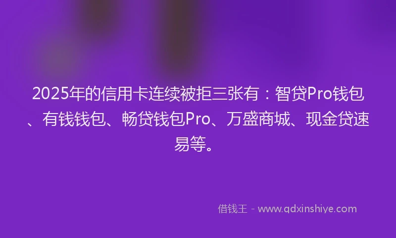 2025年的信用卡连续被拒三张有：智贷Pro钱包、有钱钱包、畅贷钱包Pro、万盛商城、现金贷速易等。