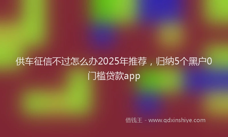 供车征信不过怎么办2025年推荐，归纳5个黑户0门槛贷款app