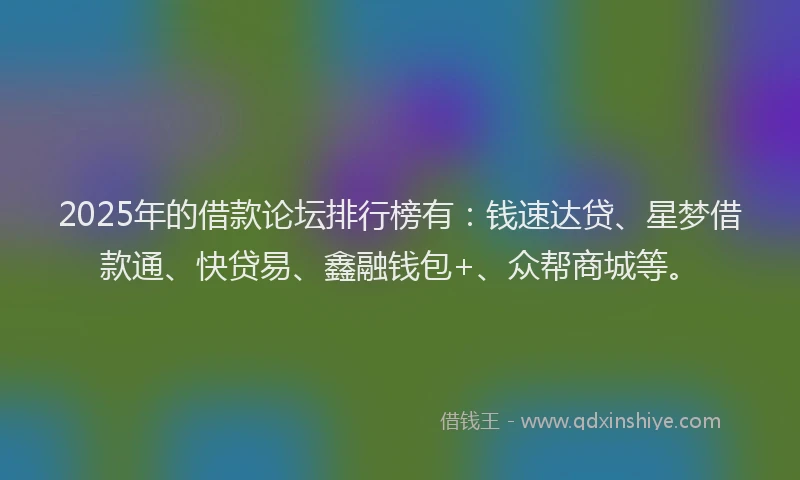 2025年的借款论坛排行榜有：钱速达贷、星梦借款通、快贷易、鑫融钱包+、众帮商城等。
