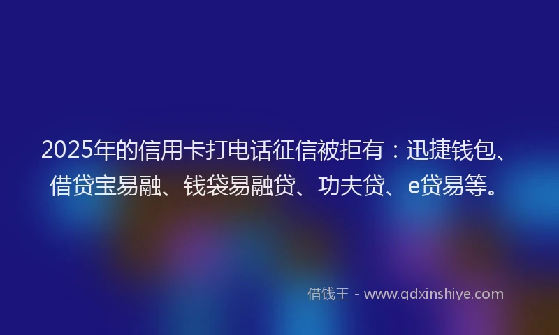 2025年的信用卡打电话征信被拒有：迅捷钱包、借贷宝易融、钱袋易融贷、功夫贷、e贷易等。