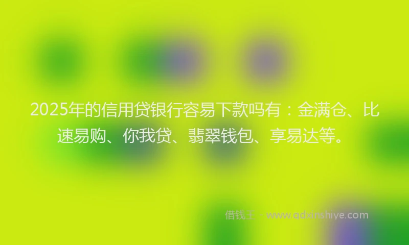 2025年的信用贷银行容易下款吗有：金满仓、比速易购、你我贷、翡翠钱包、享易达等。