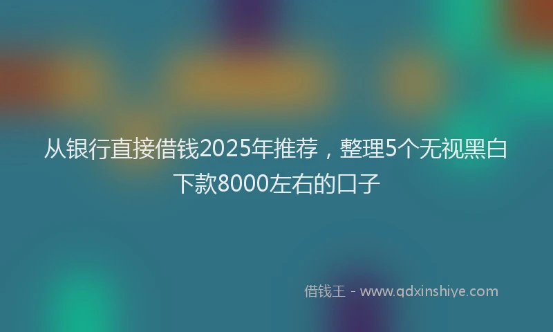 从银行直接借钱2025年推荐，整理5个无视黑白下款8000左右的口子