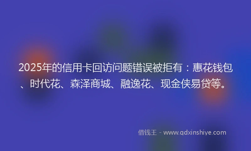 2025年的信用卡回访问题错误被拒有：惠花钱包、时代花、森泽商城、融逸花、现金侠易贷等。