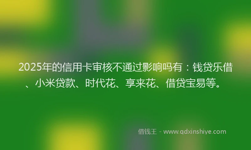 2025年的信用卡审核不通过影响吗有：钱贷乐借、小米贷款、时代花、享来花、借贷宝易等。