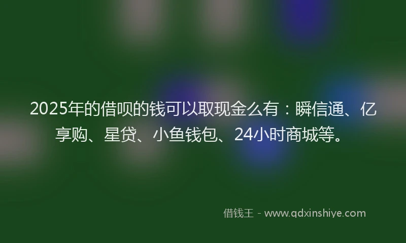 2025年的借呗的钱可以取现金么有：瞬信通、亿享购、星贷、小鱼钱包、24小时商城等。