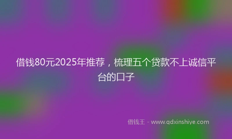 借钱80元2025年推荐，梳理五个贷款不上诚信平台的口子