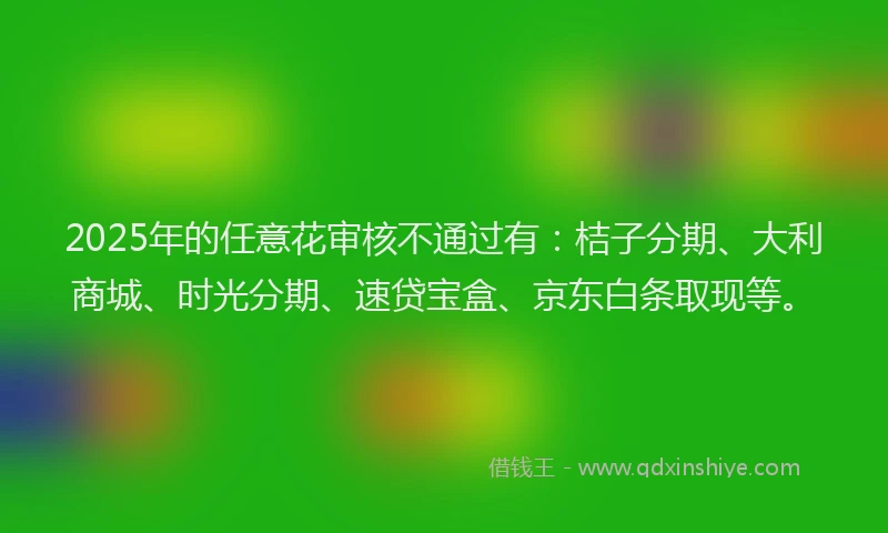 2025年的任意花审核不通过有：桔子分期、大利商城、时光分期、速贷宝盒、京东白条取现等。