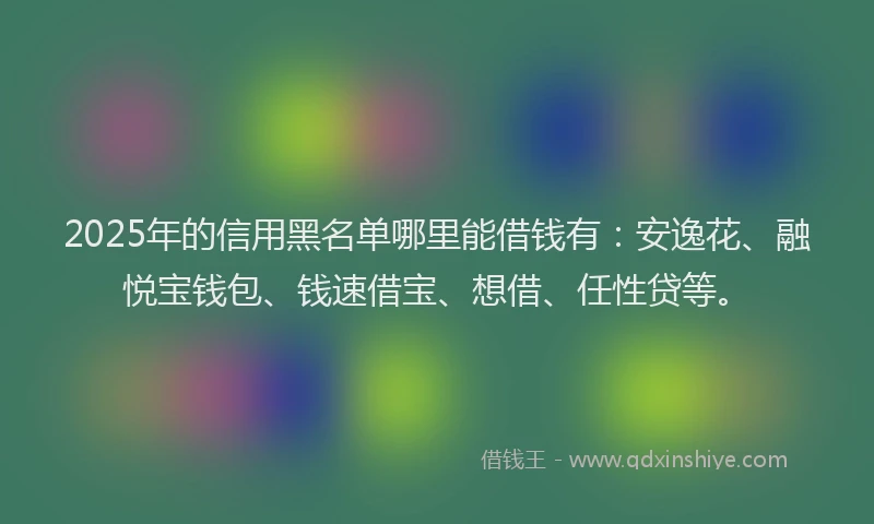 2025年的信用黑名单哪里能借钱有：安逸花、融悦宝钱包、钱速借宝、想借、任性贷等。