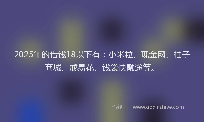 2025年的借钱18以下有：小米粒、现金网、柚子商城、戒易花、钱袋快融途等。