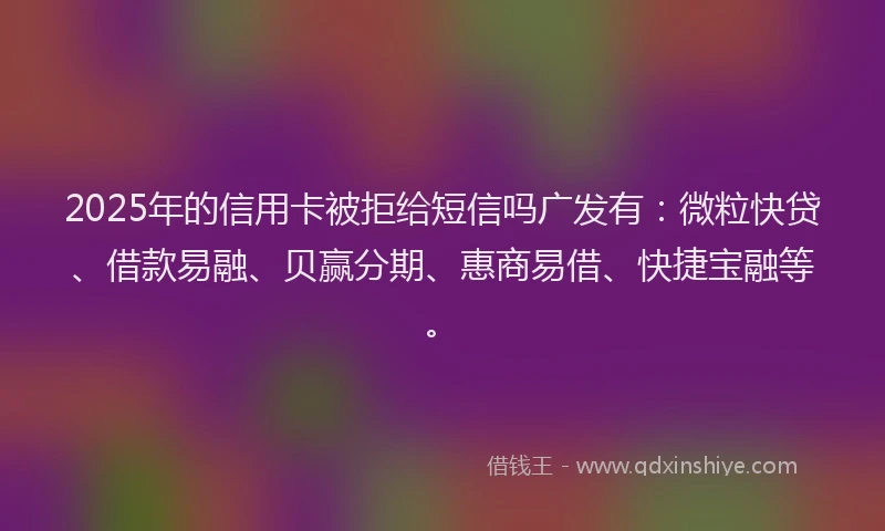 2025年的信用卡被拒给短信吗广发有：微粒快贷、借款易融、贝赢分期、惠商易借、快捷宝融等。