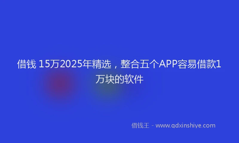 借钱 15万2025年精选，整合五个APP容易借款1万块的软件