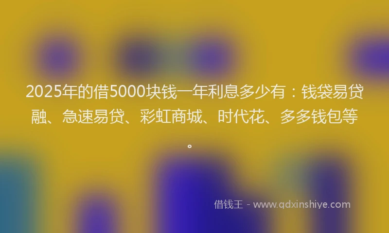 2025年的借5000块钱一年利息多少有：钱袋易贷融、急速易贷、彩虹商城、时代花、多多钱包等。