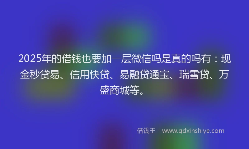 2025年的借钱也要加一层微信吗是真的吗有：现金秒贷易、信用快贷、易融贷通宝、瑞雪贷、万盛商城等。
