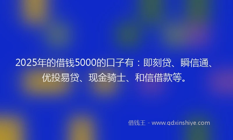 2025年的借钱5000的口子有：即刻贷、瞬信通、优投易贷、现金骑士、和信借款等。