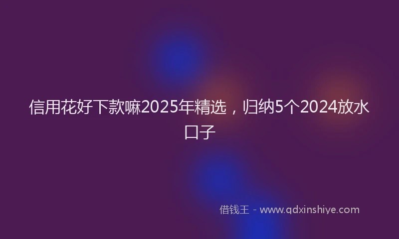 信用花好下款嘛2025年精选，归纳5个2024放水口子