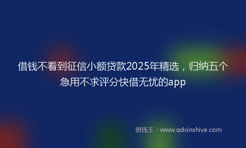 借钱不看到征信小额贷款2025年精选，归纳五个急用不求评分快借无忧的app