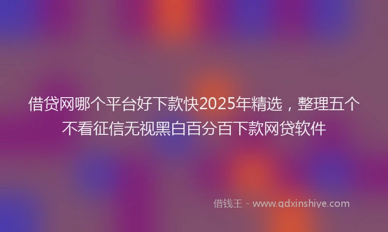 借贷网哪个平台好下款快2025年精选，整理五个不看征信无视黑白百分百下款网贷软件