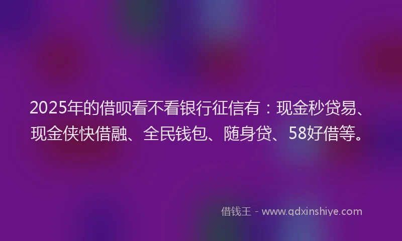 2025年的借呗看不看银行征信有：现金秒贷易、现金侠快借融、全民钱包、随身贷、58好借等。