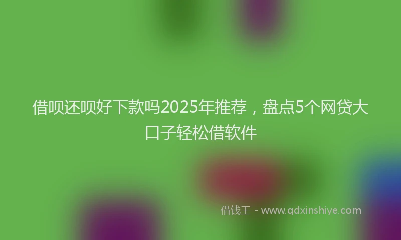 借呗还呗好下款吗2025年推荐，盘点5个网贷大口子轻松借软件
