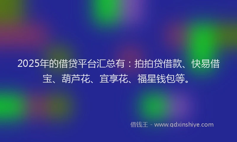 2025年的借贷平台汇总有：拍拍贷借款、快易借宝、葫芦花、宜享花、福星钱包等。