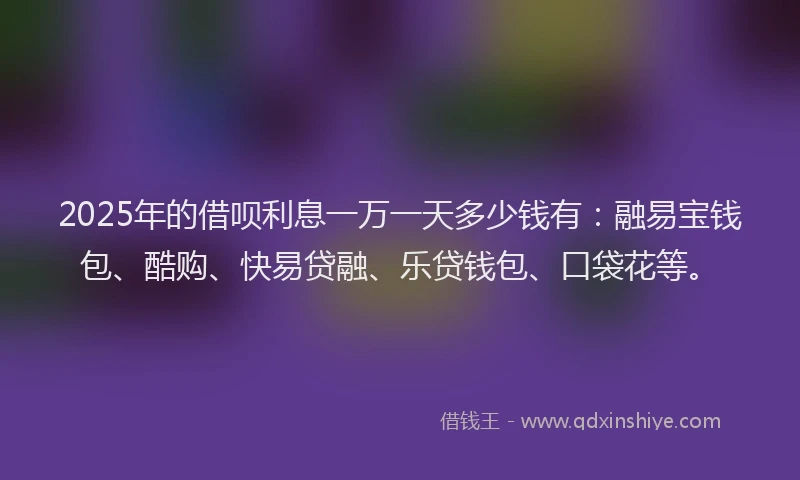 2025年的借呗利息一万一天多少钱有：融易宝钱包、酷购、快易贷融、乐贷钱包、口袋花等。