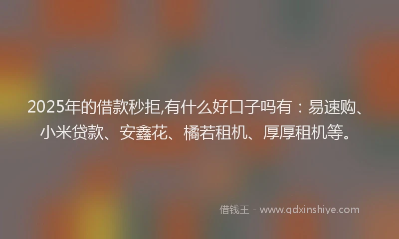2025年的借款秒拒,有什么好口子吗有：易速购、小米贷款、安鑫花、橘若租机、厚厚租机等。