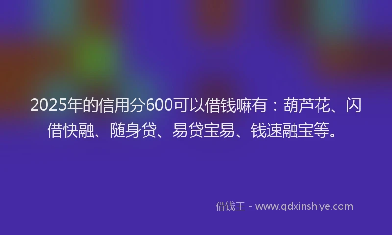 2025年的信用分600可以借钱嘛有：葫芦花、闪借快融、随身贷、易贷宝易、钱速融宝等。