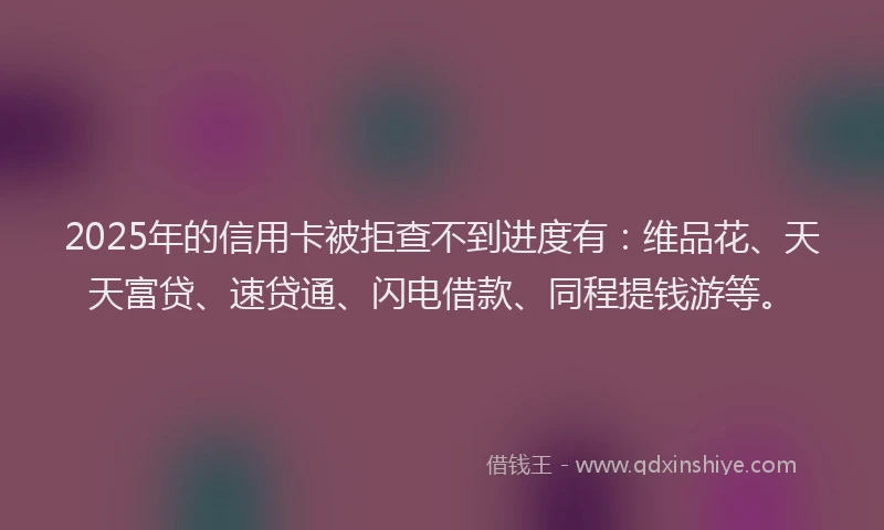 2025年的信用卡被拒查不到进度有：维品花、天天富贷、速贷通、闪电借款、同程提钱游等。