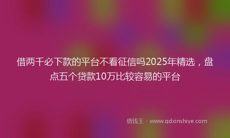 借两千必下款的平台不看征信吗2025年精选，盘点五个贷款10万比较容易的平台