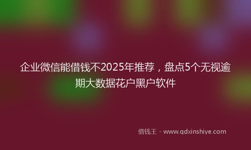 企业微信能借钱不2025年推荐，盘点5个无视逾期大数据花户黑户软件