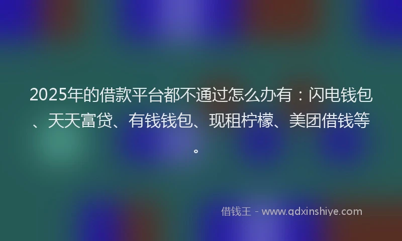 2025年的借款平台都不通过怎么办有：闪电钱包、天天富贷、有钱钱包、现租柠檬、美团借钱等。