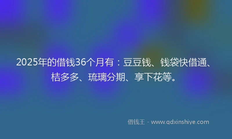 2025年的借钱36个月有：豆豆钱、钱袋快借通、桔多多、琉璃分期、享下花等。