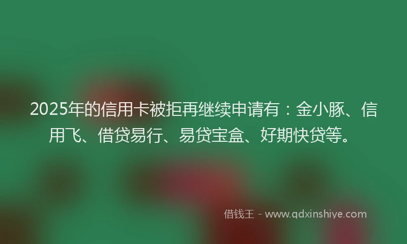 2025年的信用卡被拒再继续申请有：金小豚、信用飞、借贷易行、易贷宝盒、好期快贷等。