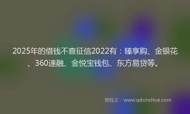 2025年的借钱不查征信2022有：臻享购、金银花、360速融、金悦宝钱包、东方易贷等。