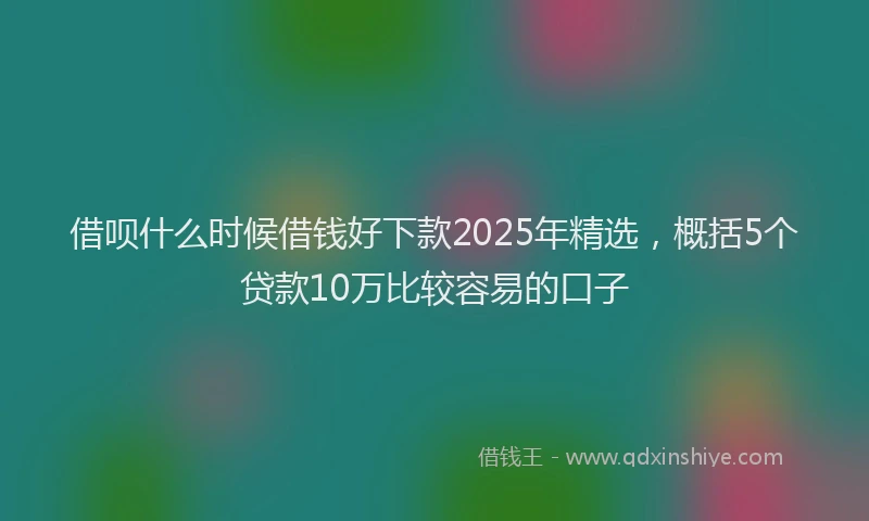 借呗什么时候借钱好下款2025年精选，概括5个贷款10万比较容易的口子