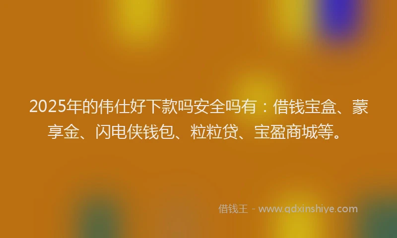 2025年的伟仕好下款吗安全吗有：借钱宝盒、蒙享金、闪电侠钱包、粒粒贷、宝盈商城等。