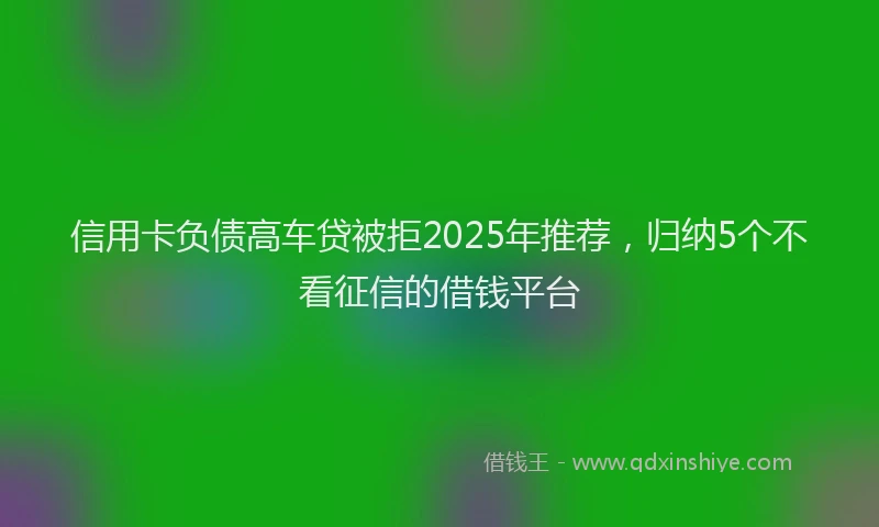 信用卡负债高车贷被拒2025年推荐，归纳5个不看征信的借钱平台