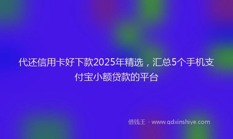代还信用卡好下款2025年精选，汇总5个手机支付宝小额贷款的平台