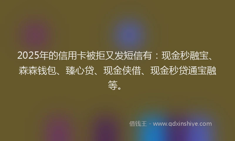 2025年的信用卡被拒又发短信有：现金秒融宝、森森钱包、臻心贷、现金侠借、现金秒贷通宝融等。