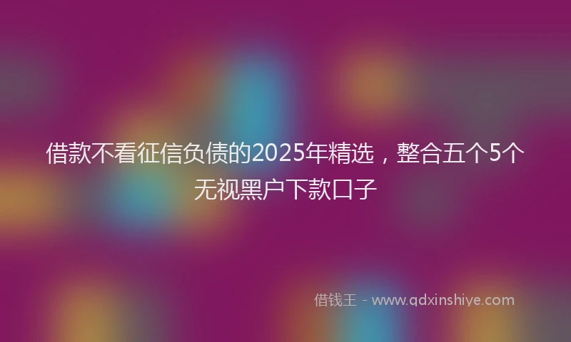 借款不看征信负债的2025年精选，整合五个5个无视黑户下款口子