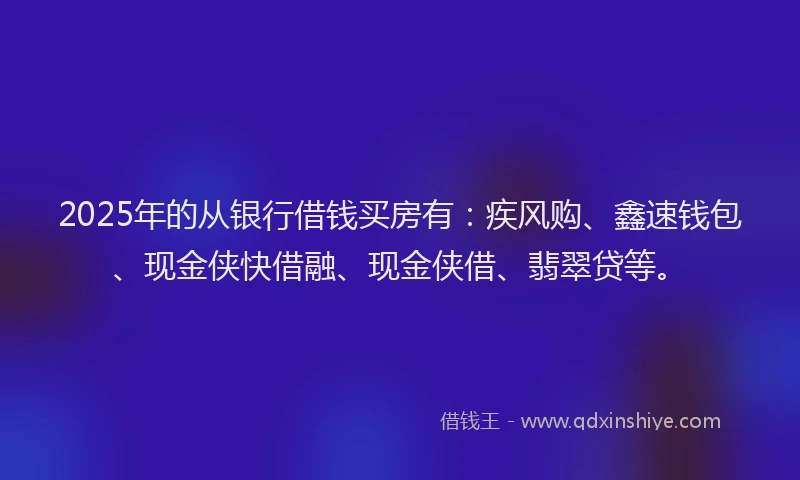 2025年的从银行借钱买房有：疾风购、鑫速钱包、现金侠快借融、现金侠借、翡翠贷等。