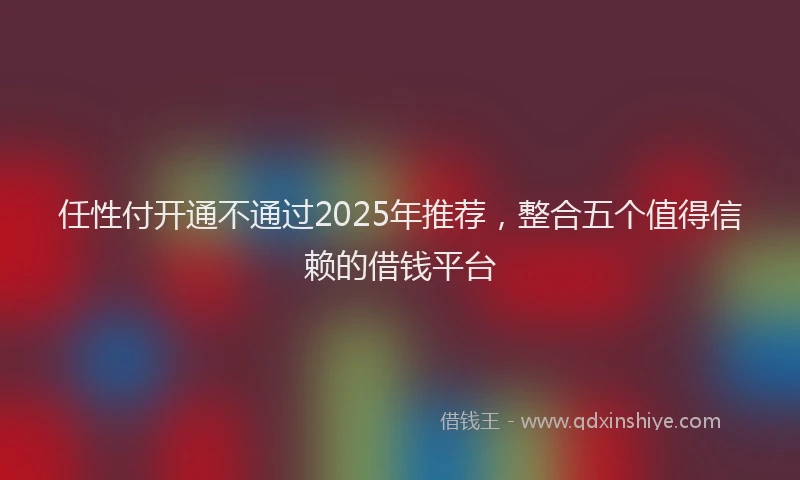 任性付开通不通过2025年推荐，整合五个值得信赖的借钱平台