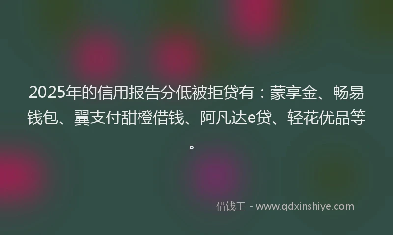 2025年的信用报告分低被拒贷有：蒙享金、畅易钱包、翼支付甜橙借钱、阿凡达e贷、轻花优品等。